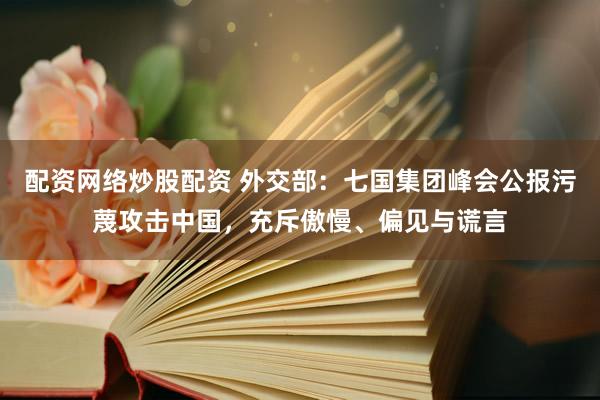 配资网络炒股配资 外交部：七国集团峰会公报污蔑攻击中国，充斥傲慢、偏见与谎言