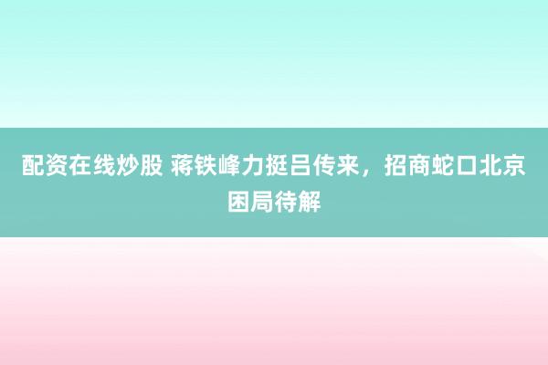 配资在线炒股 蒋铁峰力挺吕传来，招商蛇口北京困局待解