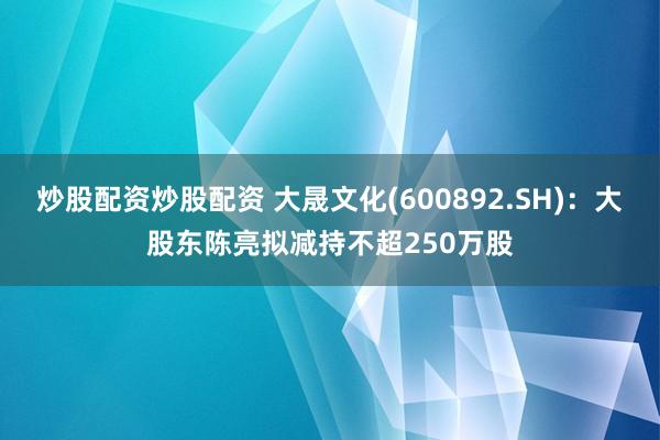 炒股配资炒股配资 大晟文化(600892.SH)：大股东陈亮拟减持不超250万股