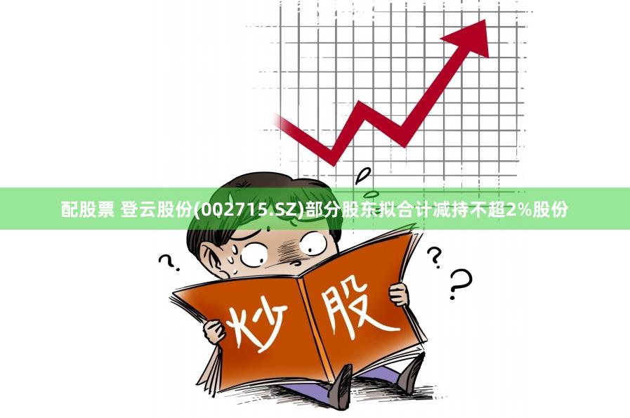 配股票 登云股份(002715.SZ)部分股东拟合计减持不超2%股份