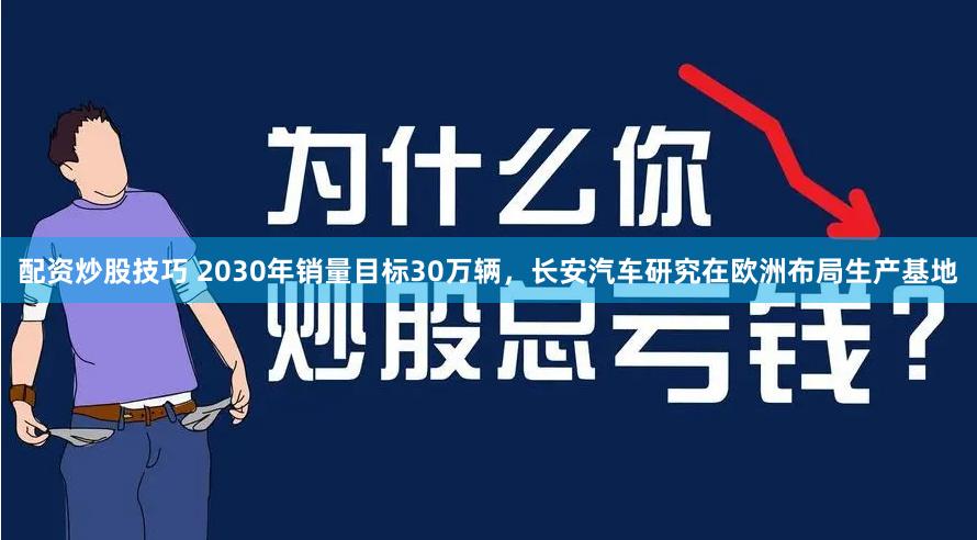 配资炒股技巧 2030年销量目标30万辆，长安汽车研究在欧洲布局生产基地