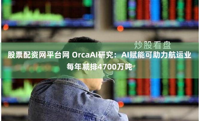 股票配资网平台网 OrcaAI研究：AI赋能可助力航运业每年减排4700万吨