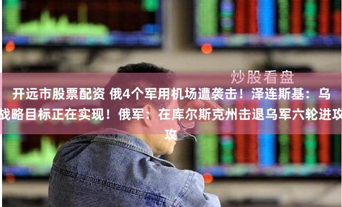 开远市股票配资 俄4个军用机场遭袭击！泽连斯基：乌战略目标正在实现！俄军：在库尔斯克州击退乌军六轮进攻