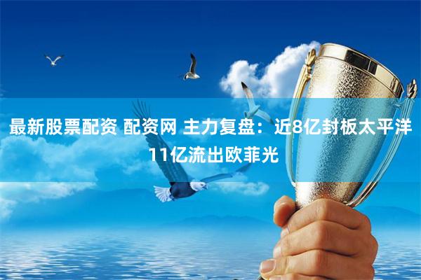 最新股票配资 配资网 主力复盘：近8亿封板太平洋 11亿流出欧菲光