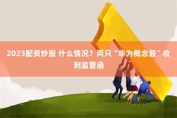 2023配资炒股 什么情况？两只“华为概念股”收到监管函