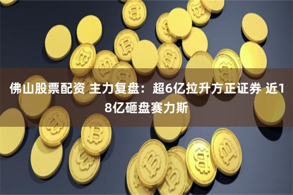 佛山股票配资 主力复盘：超6亿拉升方正证券 近18亿砸盘赛力斯