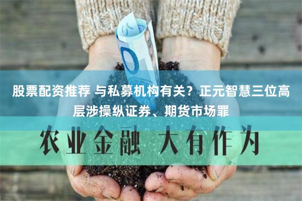 股票配资推荐 与私募机构有关？正元智慧三位高层涉操纵证券、期货市场罪