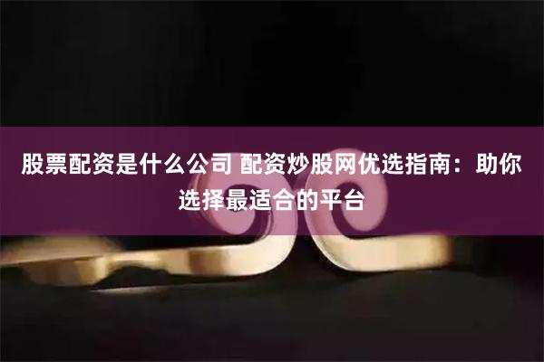 股票配资是什么公司 配资炒股网优选指南：助你选择最适合的平台