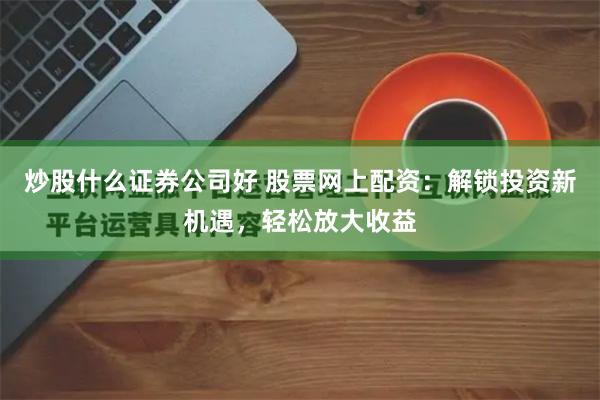 炒股什么证券公司好 股票网上配资：解锁投资新机遇，轻松放大收益