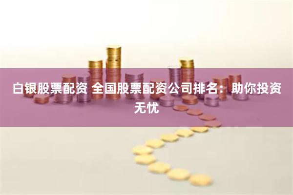 白银股票配资 全国股票配资公司排名：助你投资无忧