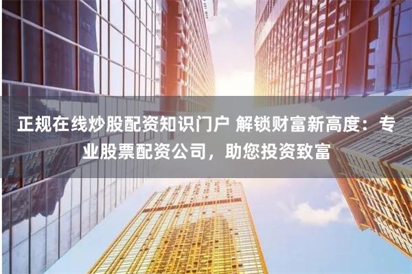 正规在线炒股配资知识门户 解锁财富新高度：专业股票配资公司，助您投资致富