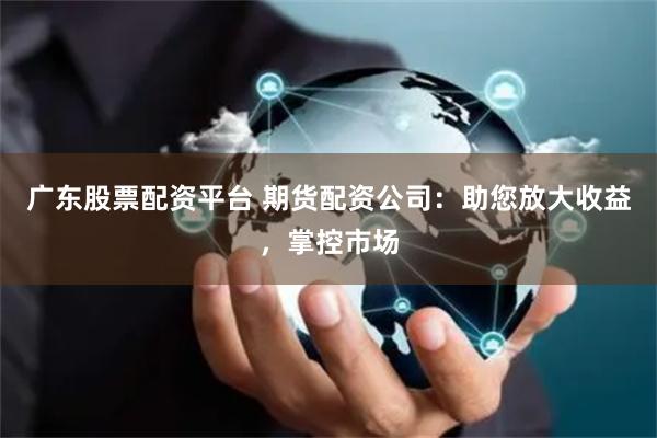 广东股票配资平台 期货配资公司：助您放大收益，掌控市场