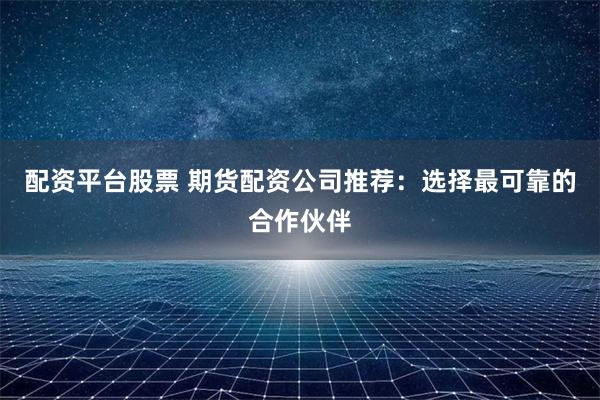 配资平台股票 期货配资公司推荐：选择最可靠的合作伙伴