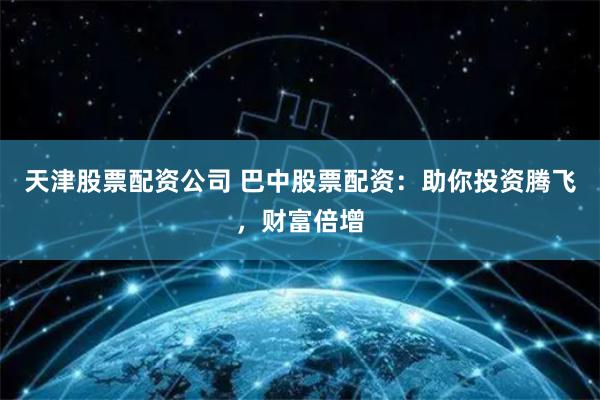 天津股票配资公司 巴中股票配资：助你投资腾飞，财富倍增