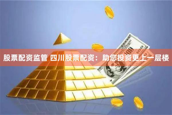 股票配资监管 四川股票配资：助您投资更上一层楼
