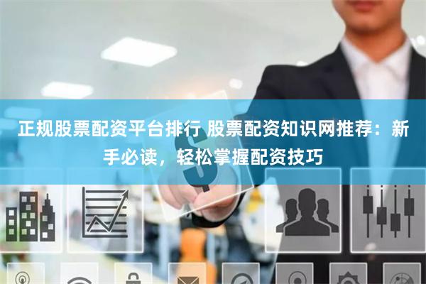正规股票配资平台排行 股票配资知识网推荐：新手必读，轻松掌握配资技巧