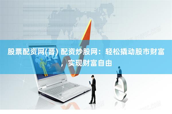 股票配资网(晋) 配资炒股网：轻松撬动股市财富，实现财富自由
