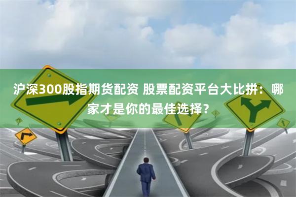 沪深300股指期货配资 股票配资平台大比拼：哪家才是你的最佳选择？