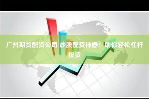 广州期货配资公司 炒股配资神器：助你轻松杠杆投资