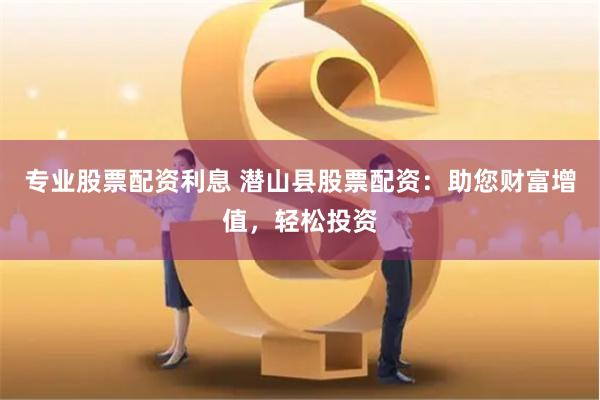 专业股票配资利息 潜山县股票配资：助您财富增值，轻松投资