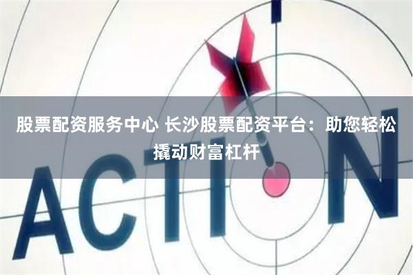 股票配资服务中心 长沙股票配资平台：助您轻松撬动财富杠杆