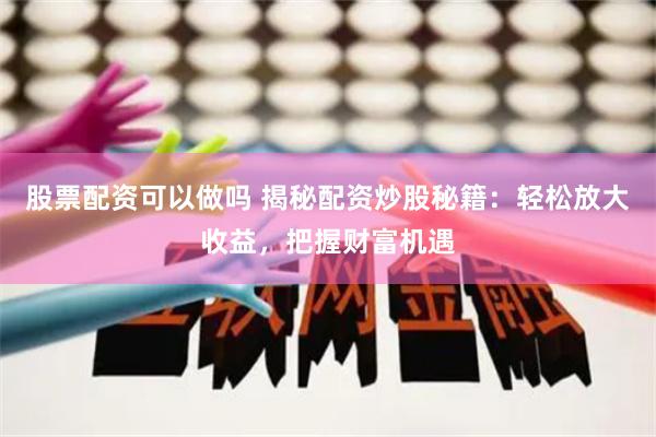 股票配资可以做吗 揭秘配资炒股秘籍：轻松放大收益，把握财富机遇