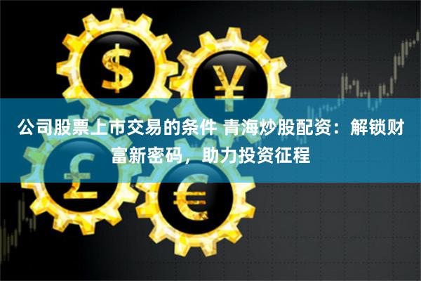 公司股票上市交易的条件 青海炒股配资：解锁财富新密码，助力投资征程