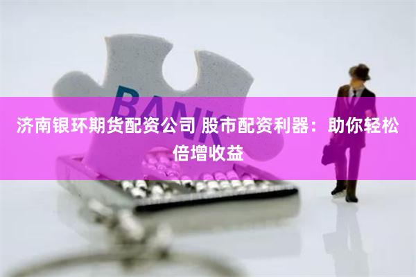 济南银环期货配资公司 股市配资利器：助你轻松倍增收益