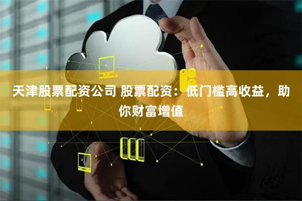 天津股票配资公司 股票配资：低门槛高收益，助你财富增值
