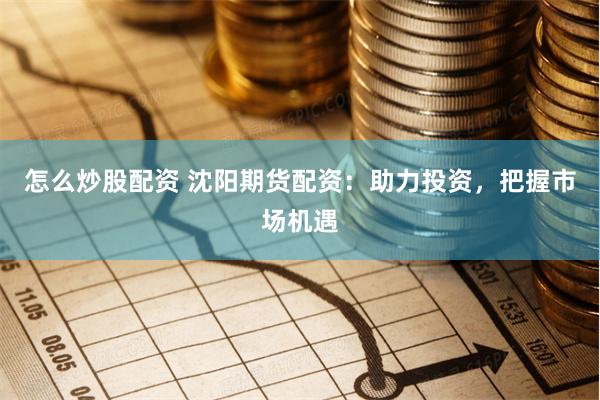 怎么炒股配资 沈阳期货配资：助力投资，把握市场机遇